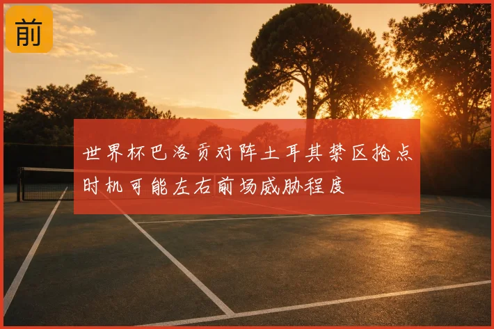 世界杯巴洛贡对阵土耳其禁区抢点时机可能左右前场威胁程度