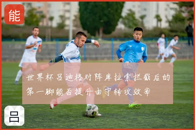 世界杯吕迪格对阵库拉索拦截后的第一脚能否提升由守转攻效率