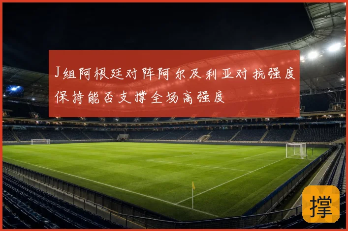J组阿根廷对阵阿尔及利亚对抗强度保持能否支撑全场高强度